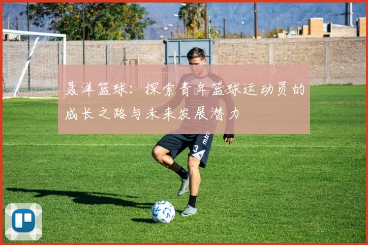 聂洋篮球：探索青年篮球运动员的成长之路与未来发展潜力