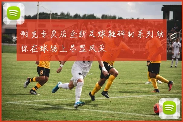 耐克专卖店全新足球鞋碎钉系列助你在球场上尽显风采