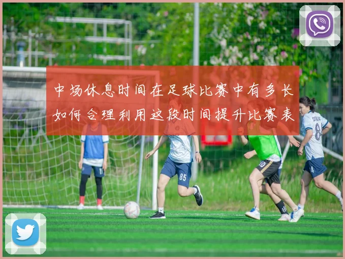 中场休息时间在足球比赛中有多长如何合理利用这段时间提升比赛表现