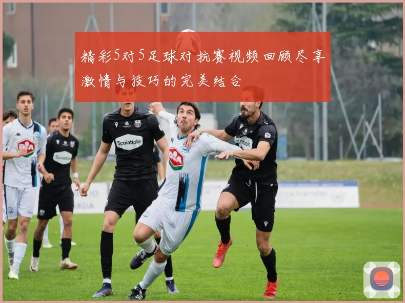 精彩5对5足球对抗赛视频回顾尽享激情与技巧的完美结合